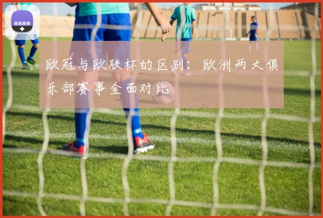 欧冠与欧联杯的区别:欧洲两大俱乐部赛事全面对比