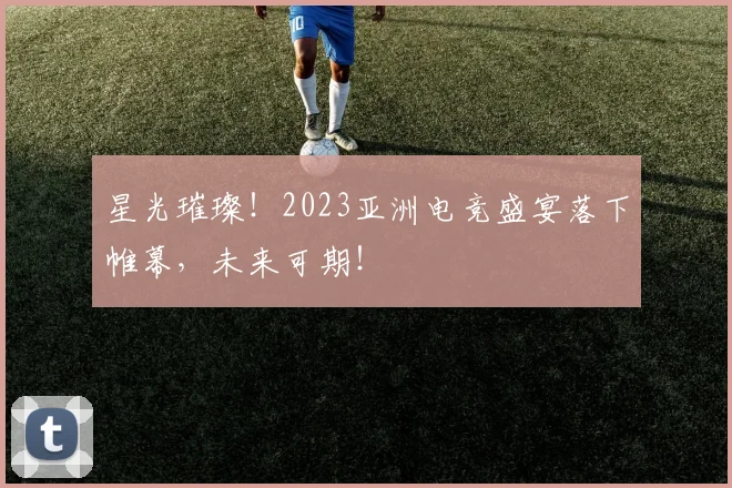星光璀璨!2023亚洲电竞盛宴落下帷幕,未来可期!