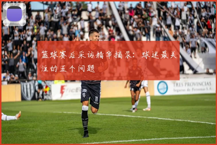 篮球赛后采访精华摘录：球迷最关注的五个问题