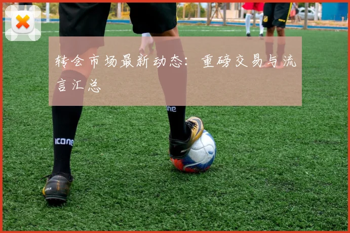 转会市场最新动态:重磅交易与流言汇总