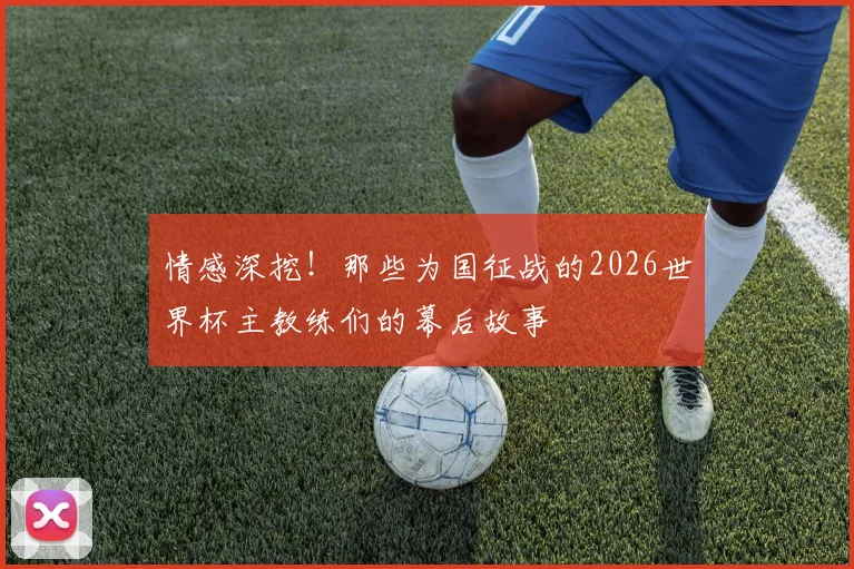 情感深挖!那些为国征战的2026世界杯主教练们的幕后故事