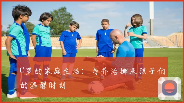 C罗的家庭生活:与乔治娜及孩子们的温馨时刻