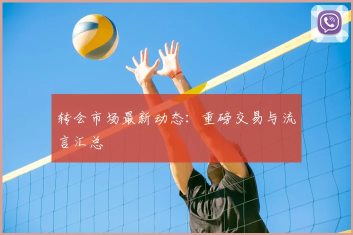 转会市场最新动态：重磅交易与流言汇总