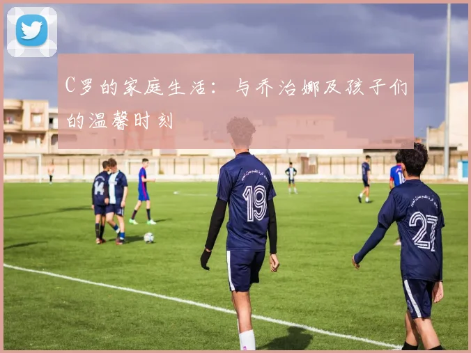 C罗的家庭生活：与乔治娜及孩子们的温馨时刻