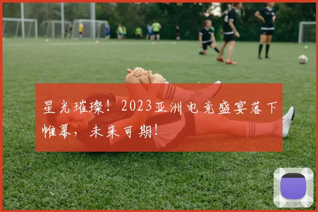 星光璀璨！2023亚洲电竞盛宴落下帷幕，未来可期！