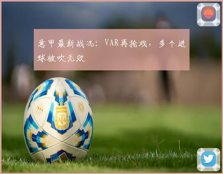 意甲最新战况：VAR再抢戏，多个进球被吹无效