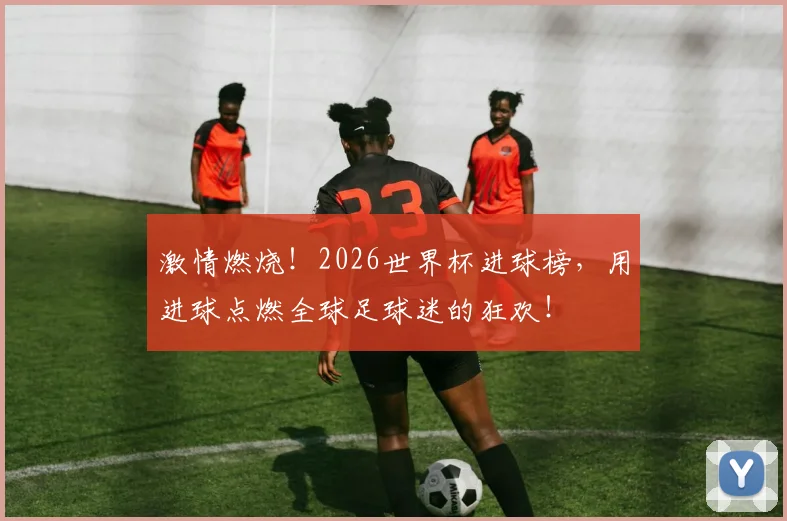 激情燃烧！2026世界杯进球榜，用进球点燃全球足球迷的狂欢！