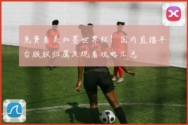 免费看美加墨世界杯!国内直播平台版权归属及观看攻略汇总
